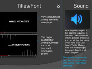 Titles/Font                    &               Sound
              Very computerized
              writing, similar to
              newspaper.


                                      Most important aspect in
                                      this opening sequence is
                                      the sound, because even
              The bigger              with no pictures or scenes
              capital letter          you can tell that this movie
              writing illustrates     would have to do with
              the most                Horror/Thriller Mystery
              important               films just by listening to
              information             the sound. Sound is all
                                      Non – Diagetic.
              shown.
                                    The rhythm is generally
                                    fast, lots of instruments
                                    with strings. Kind of an
                                    orchestra.
 