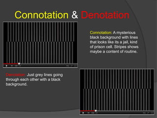Connotation & Denotation
                                    Connotation: A mysterious
                                    black background with lines
                                    that looks like its a jail, kind
                                    of prison cell. Stripes shows
                                    maybe a content of routine.




Denotation: Just grey lines going
through each other with a black
background.
 