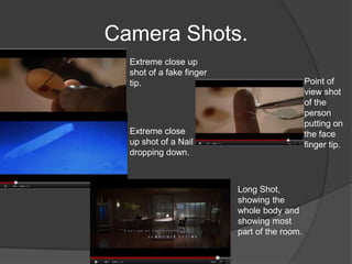 Camera Shots.
  Extreme close up
  shot of a fake finger
  tip.                                        Point of
                                              view shot
                                              of the
                                              person
                                              putting on
  Extreme close                               the face
  up shot of a Nail                           finger tip.
  dropping down.



                          Long Shot,
                          showing the
                          whole body and
                          showing most
                          part of the room.
 