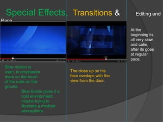 Special Effects, Transitions &                                Editing and
Pace.
                                                            At the
                                                            beginning its
                                                            all very slow
                                                            and calm,
                                                            after its goes
                                                            at regular
                                                            pace.
 Slow motion is
 used, to emphasize                The close up on his
 more on the touch                 face overlaps with the
 of the nails on the               view from the door.
 ground.
           Blue Scene gives it a
           cold environment,
           maybe trying to
           illustrate a medical
           atmosphere.
 