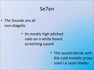 Se7en The Sounds are all non-diagetic Its mostly high pitched nails on a white board scratching sound The sound blends with the cold metallic props used i.e razor blades 