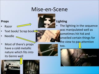 Mise-en-Scene Props Razor Text book/ Scrap book Needle Lighting The lighting in the sequence was manipulated well as sometimes hit hid and unveiled certain things for the view to pay attention too. Most of there's props have a cold metallic nature which fits into its Genre well 