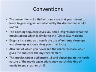 Conventions The conventions of a thriller drama are that your meant to leave to guessing yet entertained by the drama that would unfold The opening sequence gives you small insights into what the movies about which is similar to the ‘Chain Saw Mascara’. Enigma is created as through the use of extreme close ups and close up as it only gives you small incite  Also fact of which you never see the characters face which gives the audience the mystery element. This movies target audience is 18 and above due to the harsh nature of the movie again adults may watch this kind of movie to get a rush or thrill. 