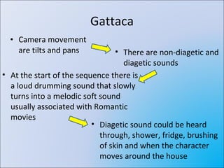 Gattaca Camera movement are tilts and pans There are non-diagetic and diagetic sounds At the start of the sequence there is a loud drumming sound that slowly turns into a melodic soft sound usually associated with Romantic movies Diagetic sound could be heard through, shower, fridge, brushing of skin and when the character moves around the house 