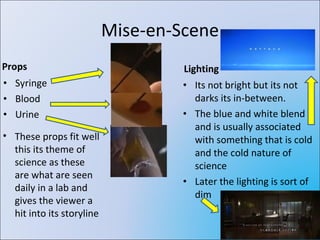 Mise-en-Scene Props Syringe Blood Urine Lighting Its not bright but its not darks its in-between. The blue and white blend and is usually associated with something that is cold and the cold nature of science Later the lighting is sort of dim These props fit well this its theme of science as these are what are seen daily in a lab and gives the viewer a hit into its storyline 