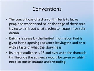 Conventions The conventions of a drama, thriller is to leave people to wonder and be on the edge of there seat trying to think out what’s going to happen from the drama Enigma is cause by the limited information that is given in the opening sequence leaving the audience with a taste of what the storyline is Its target audience is 15 and over as to the dramatic thrilling ride the audience would be taken on which need so sort of mature understanding. 