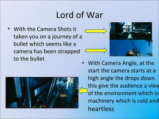 Lord of War With Camera Angle, at the start the camera starts at a high angle the drops down this give the audience a view of the environment which is machinery which is cold and  heartless With the Camera Shots it taken you on a journey of a bullet which seems like a camera has been strapped to the bullet 