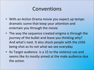 Conventions With an Action Drama movie you expect up tempo dramatic scene that keep your attention and entertain you through the movie The way the sequence created enigma is through the journey of the bullet and leave you thinking why? And what's next. It also shock people with the child being shot as its not what we see everyday Its Target audience  is a 15 to the violence use and seems like its mostly aimed at the male audience due the action 