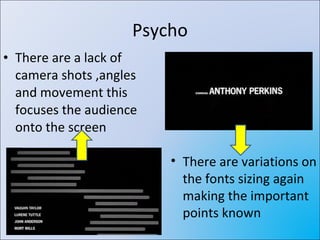 Psycho There are a lack of camera shots ,angles and movement this focuses the audience onto the screen There are variations on the fonts sizing again making the important points known 