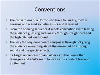 Conventions The conventions of a Horror is to leave to uneasy, mostly guessing and scared sometimes sick and disgusted. From the opening sequence it meets conventions with leaving the audience guessing and uneasy through straight cuts and the high pitched loud sound.  The way the sequence creates enigma is through not giving the audience everything about the movie but hits through sound and the special effects. Its Target audience is 15 and older as to the horror that teenagers and adults seem to love as it’s a rush of fear and excitement 