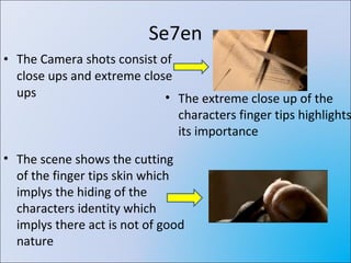 Se7en The Camera shots consist of close ups and extreme close ups  The extreme close up of the characters finger tips highlights its importance The scene shows the cutting of the finger tips skin which implys the hiding of the characters identity which implys there act is not of good nature 