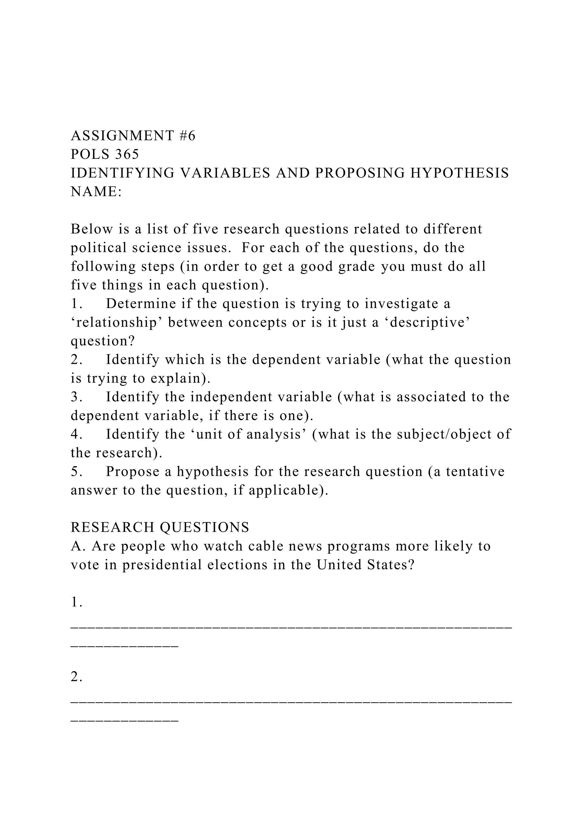 ASSIGNMENT #6
POLS 365
IDENTIFYING VARIABLES AND PROPOSING HYPOTHESIS
NAME:
Below is a list of five research questions related to different
political science issues. For each of the questions, do the
following steps (in order to get a good grade you must do all
five things in each question).
1. Determine if the question is trying to investigate a
‘relationship’ between concepts or is it just a ‘descriptive’
question?
2. Identify which is the dependent variable (what the question
is trying to explain).
3. Identify the independent variable (what is associated to the
dependent variable, if there is one).
4. Identify the ‘unit of analysis’ (what is the subject/object of
the research).
5. Propose a hypothesis for the research question (a tentative
answer to the question, if applicable).
RESEARCH QUESTIONS
A. Are people who watch cable news programs more likely to
vote in presidential elections in the United States?
1.
_____________________________________________________
_____________
2.
_____________________________________________________
_____________
 