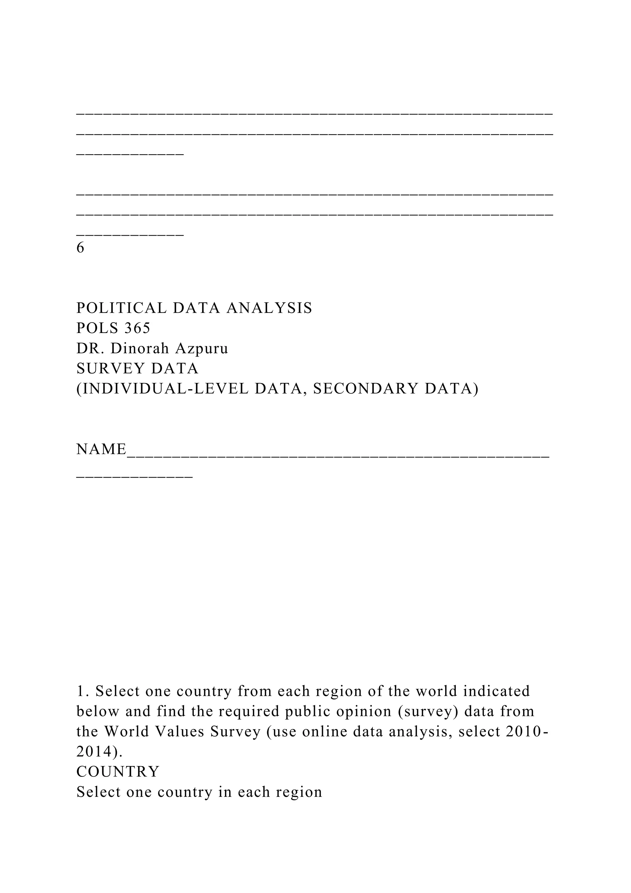 _____________________________________________________
_____________________________________________________
____________
_____________________________________________________
_____________________________________________________
____________
6
POLITICAL DATA ANALYSIS
POLS 365
DR. Dinorah Azpuru
SURVEY DATA
(INDIVIDUAL-LEVEL DATA, SECONDARY DATA)
NAME_______________________________________________
_____________
1. Select one country from each region of the world indicated
below and find the required public opinion (survey) data from
the World Values Survey (use online data analysis, select 2010-
2014).
COUNTRY
Select one country in each region
 