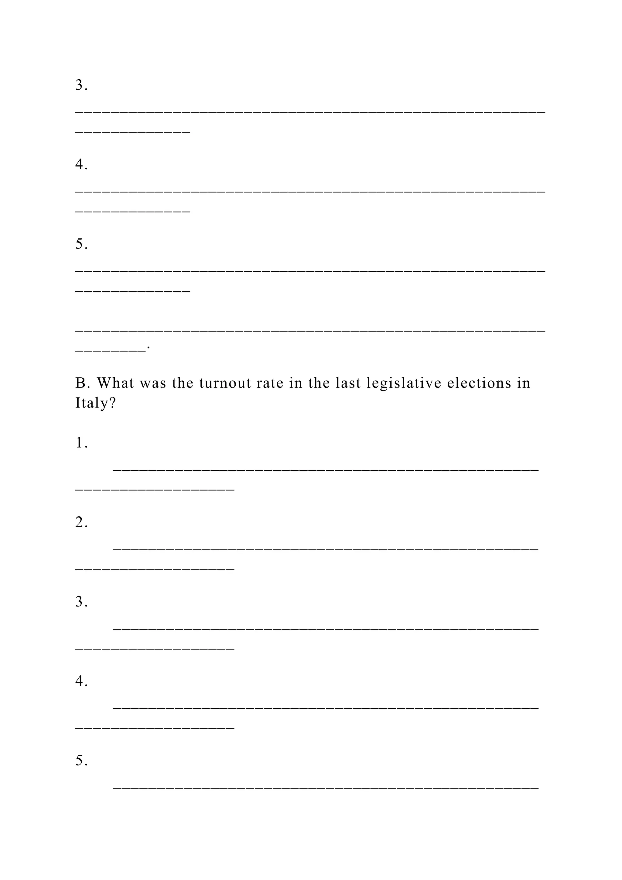 3.
_____________________________________________________
_____________
4.
_____________________________________________________
_____________
5.
_____________________________________________________
_____________
_____________________________________________________
________.
B. What was the turnout rate in the last legislative elections in
Italy?
1.
________________________________________________
__________________
2.
________________________________________________
__________________
3.
________________________________________________
__________________
4.
________________________________________________
__________________
5.
________________________________________________
 
