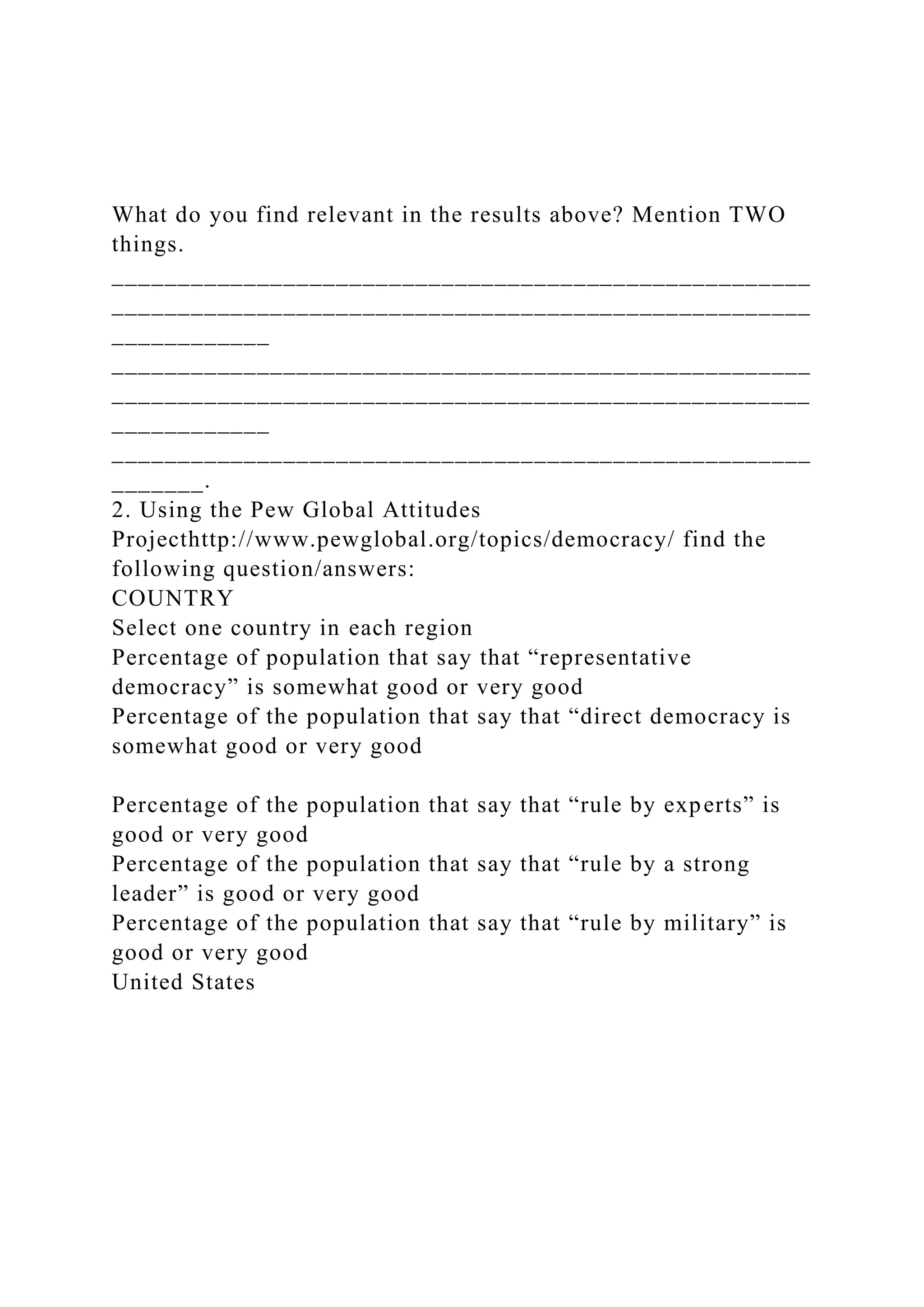What do you find relevant in the results above? Mention TWO
things.
_____________________________________________________
_____________________________________________________
____________
_____________________________________________________
_____________________________________________________
____________
_____________________________________________________
_______.
2. Using the Pew Global Attitudes
Projecthttp://www.pewglobal.org/topics/democracy/ find the
following question/answers:
COUNTRY
Select one country in each region
Percentage of population that say that “representative
democracy” is somewhat good or very good
Percentage of the population that say that “direct democracy is
somewhat good or very good
Percentage of the population that say that “rule by experts” is
good or very good
Percentage of the population that say that “rule by a strong
leader” is good or very good
Percentage of the population that say that “rule by military” is
good or very good
United States
 