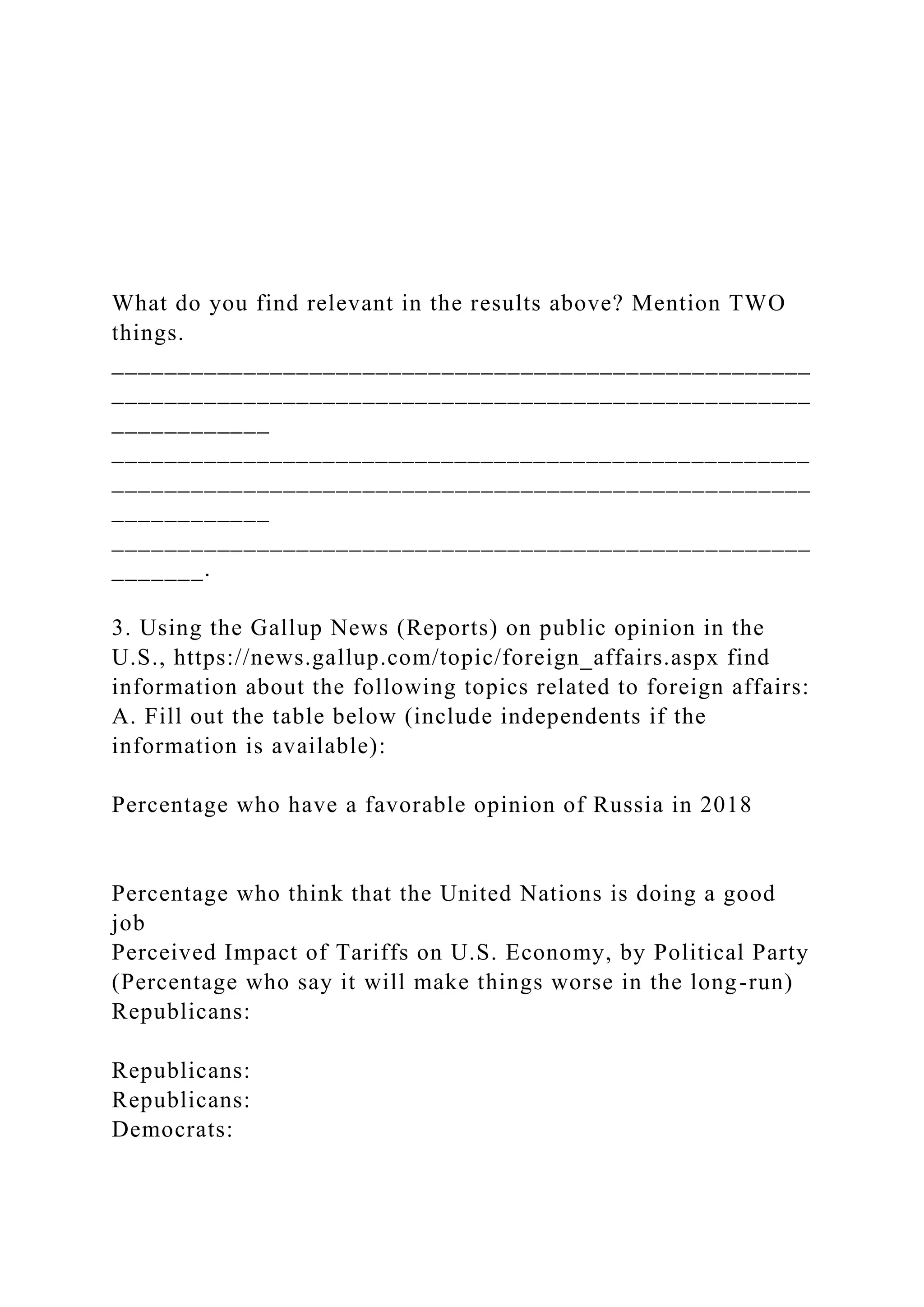 What do you find relevant in the results above? Mention TWO
things.
_____________________________________________________
_____________________________________________________
____________
_____________________________________________________
_____________________________________________________
____________
_____________________________________________________
_______.
3. Using the Gallup News (Reports) on public opinion in the
U.S., https://news.gallup.com/topic/foreign_affairs.aspx find
information about the following topics related to foreign affairs:
A. Fill out the table below (include independents if the
information is available):
Percentage who have a favorable opinion of Russia in 2018
Percentage who think that the United Nations is doing a good
job
Perceived Impact of Tariffs on U.S. Economy, by Political Party
(Percentage who say it will make things worse in the long-run)
Republicans:
Republicans:
Republicans:
Democrats:
 