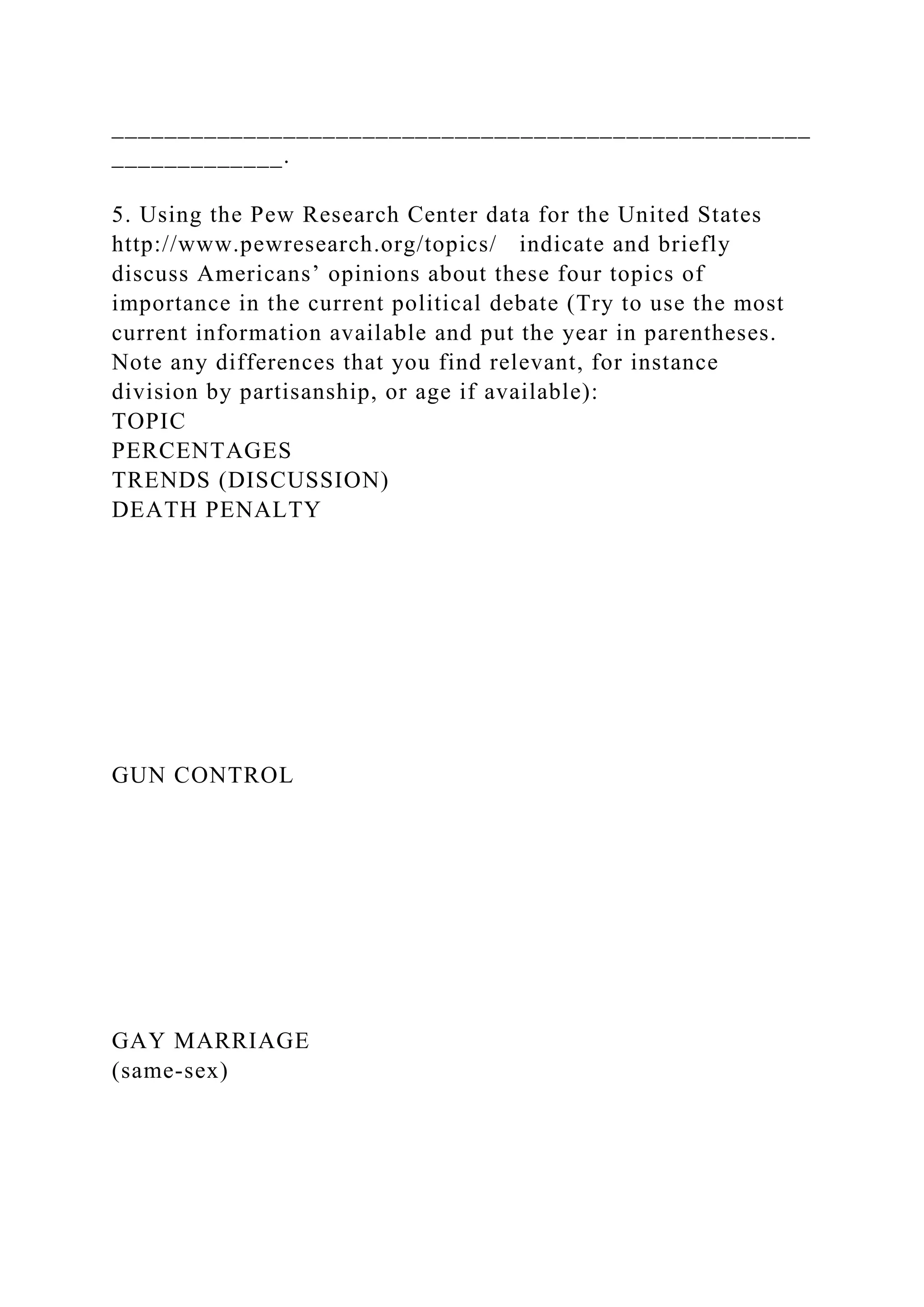 _____________________________________________________
_____________.
5. Using the Pew Research Center data for the United States
http://www.pewresearch.org/topics/ indicate and briefly
discuss Americans’ opinions about these four topics of
importance in the current political debate (Try to use the most
current information available and put the year in parentheses.
Note any differences that you find relevant, for instance
division by partisanship, or age if available):
TOPIC
PERCENTAGES
TRENDS (DISCUSSION)
DEATH PENALTY
GUN CONTROL
GAY MARRIAGE
(same-sex)
 