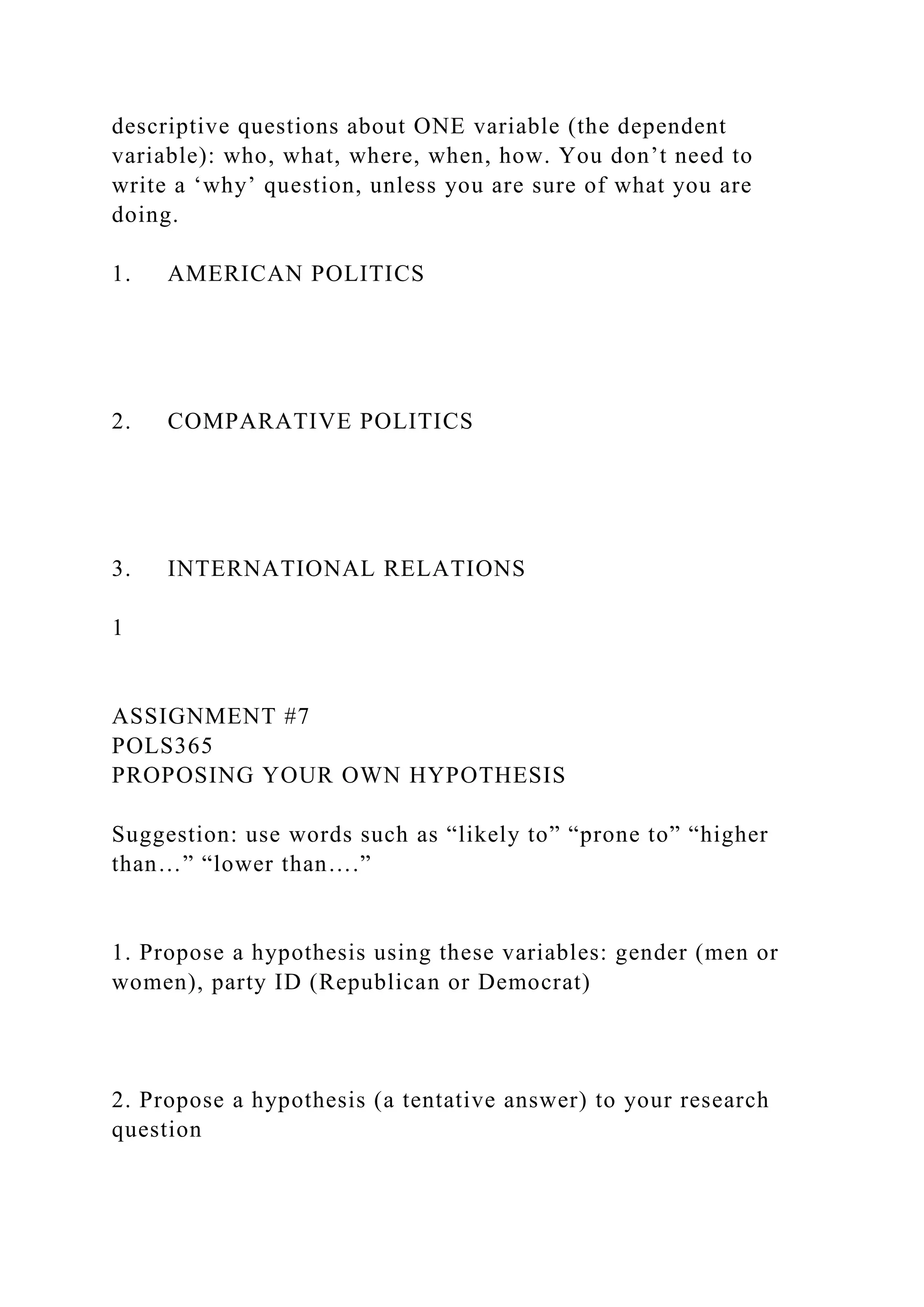 descriptive questions about ONE variable (the dependent
variable): who, what, where, when, how. You don’t need to
write a ‘why’ question, unless you are sure of what you are
doing.
1. AMERICAN POLITICS
2. COMPARATIVE POLITICS
3. INTERNATIONAL RELATIONS
1
ASSIGNMENT #7
POLS365
PROPOSING YOUR OWN HYPOTHESIS
Suggestion: use words such as “likely to” “prone to” “higher
than…” “lower than….”
1. Propose a hypothesis using these variables: gender (men or
women), party ID (Republican or Democrat)
2. Propose a hypothesis (a tentative answer) to your research
question
 
