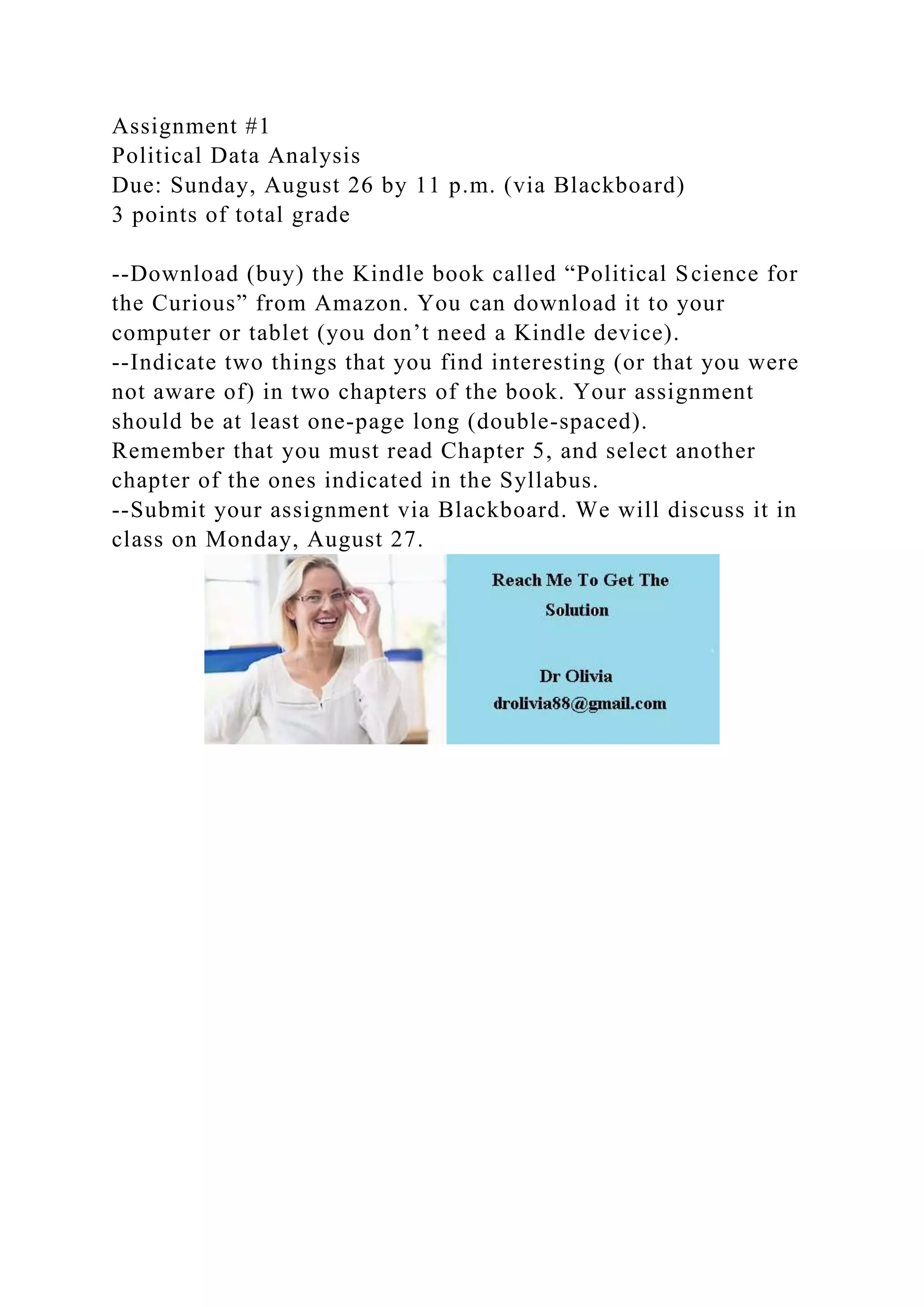Assignment #1
Political Data Analysis
Due: Sunday, August 26 by 11 p.m. (via Blackboard)
3 points of total grade
--Download (buy) the Kindle book called “Political Science for
the Curious” from Amazon. You can download it to your
computer or tablet (you don’t need a Kindle device).
--Indicate two things that you find interesting (or that you were
not aware of) in two chapters of the book. Your assignment
should be at least one-page long (double-spaced).
Remember that you must read Chapter 5, and select another
chapter of the ones indicated in the Syllabus.
--Submit your assignment via Blackboard. We will discuss it in
class on Monday, August 27.
 