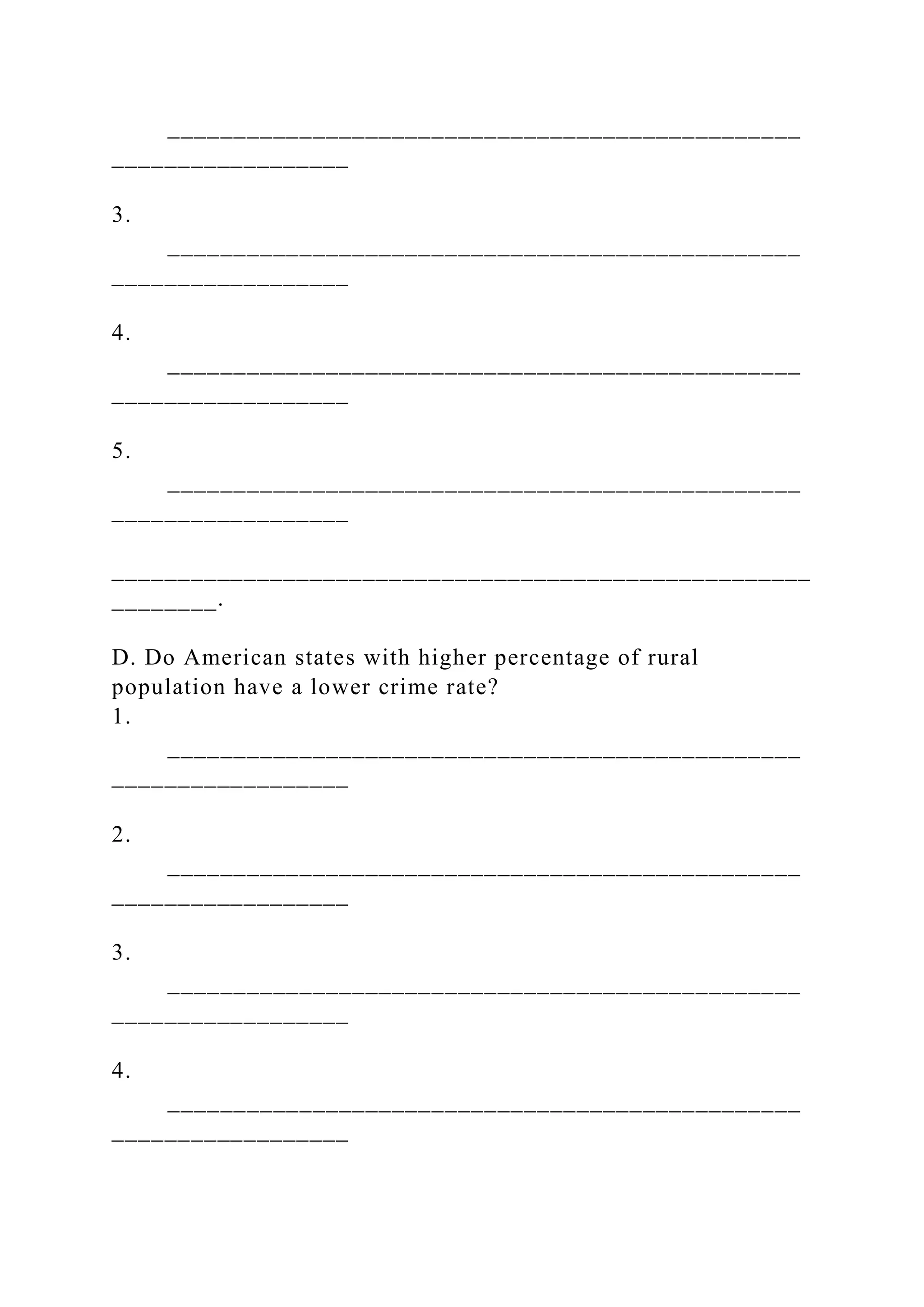 ________________________________________________
__________________
3.
________________________________________________
__________________
4.
________________________________________________
__________________
5.
________________________________________________
__________________
_____________________________________________________
________.
D. Do American states with higher percentage of rural
population have a lower crime rate?
1.
________________________________________________
__________________
2.
________________________________________________
__________________
3.
________________________________________________
__________________
4.
________________________________________________
__________________
 