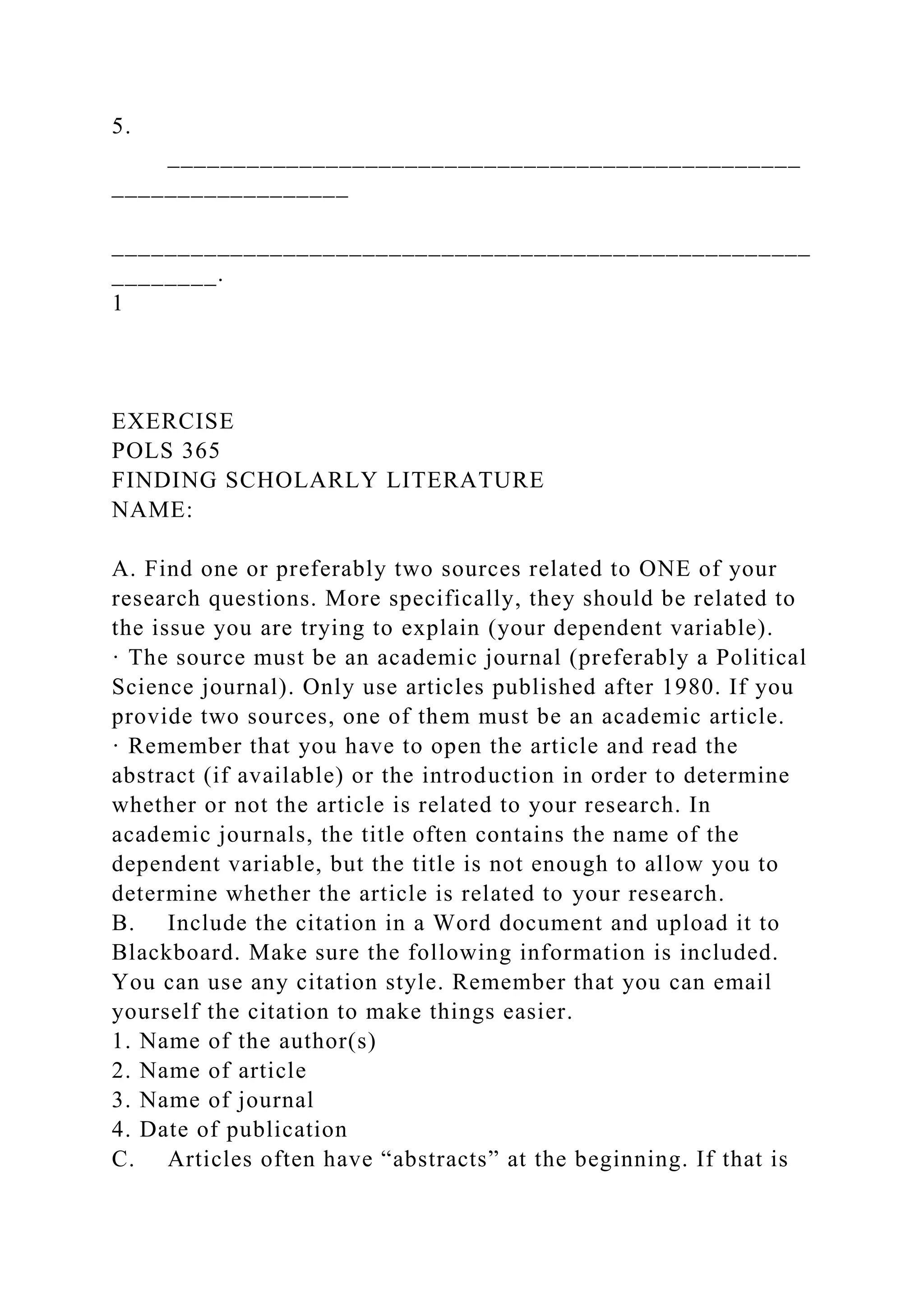 5.
________________________________________________
__________________
_____________________________________________________
________.
1
EXERCISE
POLS 365
FINDING SCHOLARLY LITERATURE
NAME:
A. Find one or preferably two sources related to ONE of your
research questions. More specifically, they should be related to
the issue you are trying to explain (your dependent variable).
· The source must be an academic journal (preferably a Political
Science journal). Only use articles published after 1980. If you
provide two sources, one of them must be an academic article.
· Remember that you have to open the article and read the
abstract (if available) or the introduction in order to determine
whether or not the article is related to your research. In
academic journals, the title often contains the name of the
dependent variable, but the title is not enough to allow you to
determine whether the article is related to your research.
B. Include the citation in a Word document and upload it to
Blackboard. Make sure the following information is included.
You can use any citation style. Remember that you can email
yourself the citation to make things easier.
1. Name of the author(s)
2. Name of article
3. Name of journal
4. Date of publication
C. Articles often have “abstracts” at the beginning. If that is
 
