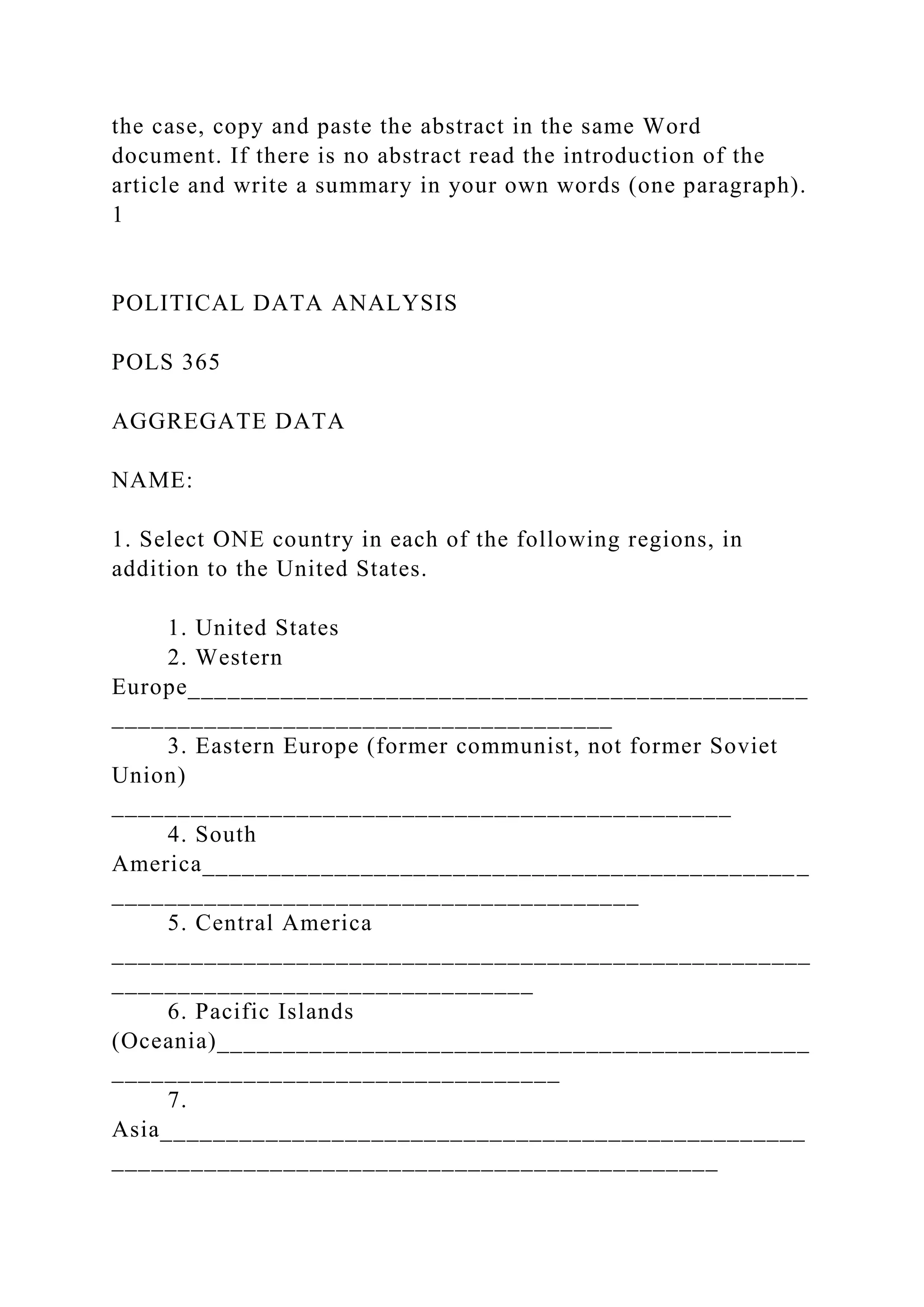 the case, copy and paste the abstract in the same Word
document. If there is no abstract read the introduction of the
article and write a summary in your own words (one paragraph).
1
POLITICAL DATA ANALYSIS
POLS 365
AGGREGATE DATA
NAME:
1. Select ONE country in each of the following regions, in
addition to the United States.
1. United States
2. Western
Europe_______________________________________________
______________________________________
3. Eastern Europe (former communist, not former Soviet
Union)
_______________________________________________
4. South
America______________________________________________
________________________________________
5. Central America
_____________________________________________________
________________________________
6. Pacific Islands
(Oceania)_____________________________________________
__________________________________
7.
Asia_________________________________________________
______________________________________________
 