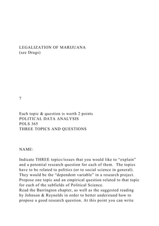 LEGALIZATION OF MARIJUANA
(see Drugs)
7
Each topic & question is worth 2 points
POLITICAL DATA ANALYSIS
POLS 365
THREE TOPICS AND QUESTIONS
NAME:
Indicate THREE topics/issues that you would like to “explain”
and a potential research question for each of them. The topics
have to be related to politics (or to social science in general).
They would be the “dependent variable” in a research project.
Propose one topic and an empirical question related to that topic
for each of the subfields of Political Science.
Read the Barrington chapter, as well as the suggested reading
by Johnson & Reynolds in order to better understand how to
propose a good research question. At this point you can write
 