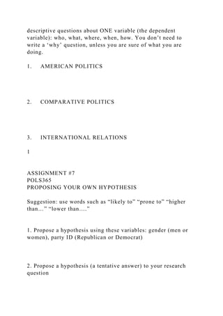 descriptive questions about ONE variable (the dependent
variable): who, what, where, when, how. You don’t need to
write a ‘why’ question, unless you are sure of what you are
doing.
1. AMERICAN POLITICS
2. COMPARATIVE POLITICS
3. INTERNATIONAL RELATIONS
1
ASSIGNMENT #7
POLS365
PROPOSING YOUR OWN HYPOTHESIS
Suggestion: use words such as “likely to” “prone to” “higher
than…” “lower than….”
1. Propose a hypothesis using these variables: gender (men or
women), party ID (Republican or Democrat)
2. Propose a hypothesis (a tentative answer) to your research
question
 
