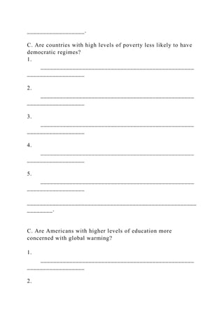 __________________.
C. Are countries with high levels of poverty less likely to have
democratic regimes?
1.
________________________________________________
__________________
2.
________________________________________________
__________________
3.
________________________________________________
__________________
4.
________________________________________________
__________________
5.
________________________________________________
__________________
_____________________________________________________
________.
C. Are Americans with higher levels of education more
concerned with global warming?
1.
________________________________________________
__________________
2.
 