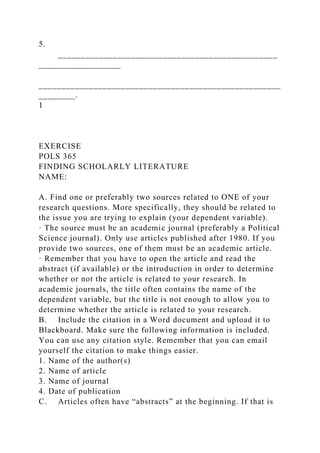 5.
________________________________________________
__________________
_____________________________________________________
________.
1
EXERCISE
POLS 365
FINDING SCHOLARLY LITERATURE
NAME:
A. Find one or preferably two sources related to ONE of your
research questions. More specifically, they should be related to
the issue you are trying to explain (your dependent variable).
· The source must be an academic journal (preferably a Political
Science journal). Only use articles published after 1980. If you
provide two sources, one of them must be an academic article.
· Remember that you have to open the article and read the
abstract (if available) or the introduction in order to determine
whether or not the article is related to your research. In
academic journals, the title often contains the name of the
dependent variable, but the title is not enough to allow you to
determine whether the article is related to your research.
B. Include the citation in a Word document and upload it to
Blackboard. Make sure the following information is included.
You can use any citation style. Remember that you can email
yourself the citation to make things easier.
1. Name of the author(s)
2. Name of article
3. Name of journal
4. Date of publication
C. Articles often have “abstracts” at the beginning. If that is
 