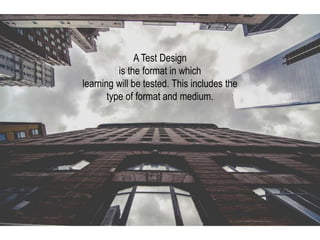 A Test Design
is the format in which
learning will be tested. This includes the
type of format and medium.
 