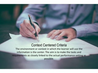 Context Centered Criteria
The environment or context in which the learner will use the
information is the center. The aim is to make the tasks and
requirements as closely linked to the actual performance setting as
possible.
 
