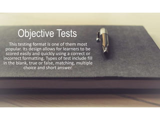 Objective Tests
This testing format is one of them most
popular. Its design allows for learners to be
scored easily and quickly using a correct or
incorrect formatting. Types of test include fill
in the blank, true or false, matching, multiple
choice and short answer.
 