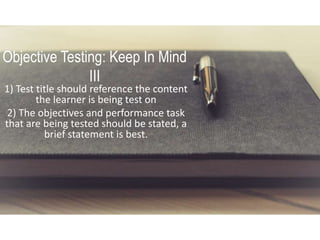 Objective Testing: Keep In Mind
III
1) Test title should reference the content
the learner is being test on
2) The objectives and performance task
that are being tested should be stated, a
brief statement is best.
 