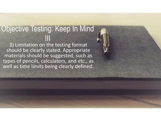 Objective Testing: Keep In Mind
III
3) Limitation on the testing format
should be clearly stated. Appropriate
materials should be suggested, such as
types of pencils, calculators, and etc., as
well as time limits being clearly defined.
 