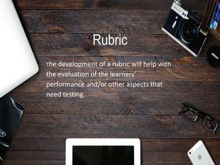 Rubric
The development of a rubric will help with
the evaluation of the learners’
performance and/or other aspects that
need testing.
 