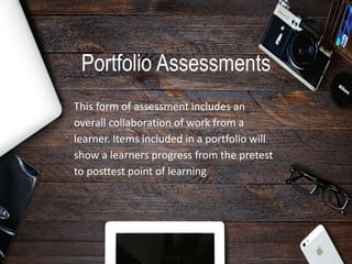 Portfolio Assessments
This form of assessment includes an
overall collaboration of work from a
learner. Items included in a portfolio will
show a learners progress from the pretest
to posttest point of learning.
 