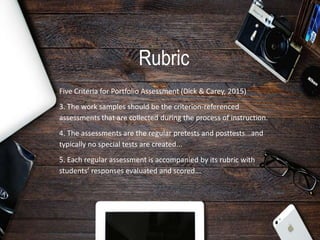 Rubric
Five Criteria for Portfolio Assessment (Dick & Carey, 2015)
3. The work samples should be the criterion-referenced
assessments that are collected during the process of instruction.
4. The assessments are the regular pretests and posttests...and
typically no special tests are created...
5. Each regular assessment is accompanied by its rubric with
students’ responses evaluated and scored...
 
