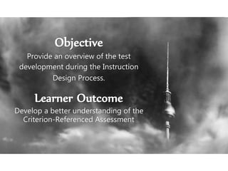Objective
Provide an overview of the test
development during the Instruction
Design Process.
Learner Outcome
Develop a better understanding of the
Criterion-Referenced Assessment
 