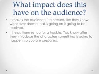 What impact does this
    have on the audience?
• It makes the audience feel secure, like they know
  what ever drama that is going on it going to be
  resolved.
• It helps them set up for a trouble. You know after
  they introduce the characters something is going to
  happen, so you are prepared.
 