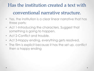 Has the institution created a text with
     conventional narrative structure.
• Yes, the institution is a clear linear narrative that has
  three parts:
• Act 1-Introducing the characters. Suggest that
  something is going to happen.
• Act 2-Conflict and trouble.
• Act 3-Happy ending, everything gets resolved.
• The film is explicit because it has the set up, conflict
  then a happy ending
 