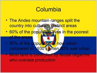 Columbia The Andes mountain ranges split the country into culturally distinct areas 60% of the population lives in the poorest of the areas 80% of the population is now urban compared to 1930’s when 80% was urban Most land is controlled by feudal oligarchs who oversee production 