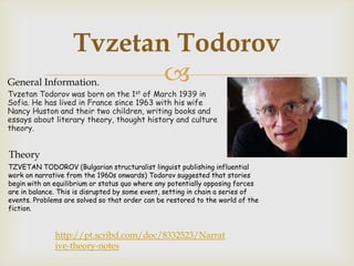 Tvzetan Todorov
General Information.      
Tvzetan Todorov was born on the 1st of March 1939 in
Sofia. He has lived in France since 1963 with his wife
Nancy Huston and their two children, writing books and
essays about literary theory, thought history and culture
theory.


Theory
TZVETAN TODOROV (Bulgarian structuralist linguist publishing influential
work on narrative from the 1960s onwards) Todorov suggested that stories
begin with an equilibrium or status quo where any potentially opposing forces
are in balance. This is disrupted by some event, setting in chain a series of
events. Problems are solved so that order can be restored to the world of the
fiction.


              http://pt.scribd.com/doc/8332523/Narrat
              ive-theory-notes
 