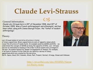 Claude Levi-Strauss
General Information.    
Claude Lévi-Strauss born in 28th of November 1908, died 30th of
October 2009. Was a French anthropologist and ethnologist, and has
been called, along with James George Frazer, the "father of modern
anthropology“.


Theory.
Levi-Strauss looked at narrative structure in terms
of binary oppositions. Binary oppositions are sets of opposite values which
reveal the structure of media texts. An example would be GOOD and EVIL - we
understand the concept of GOOD as being the opposite of EVIL. Levi -Strauss
was not so interested in looking at the order in which events were arranged in
the plot. He looked instead for deeper arrangements of themes. For example,
if we look at Science Fiction films we can identify a series of binary
oppositions which are created by the narrative:
Earth, Space, Good, Evil, Humans, Aliens, Past, Present, Normal, Strange, Known and Unknown.



                                 http://pt.scribd.com/doc/8332523/Narrat
                                 ive-theory-notes
 
