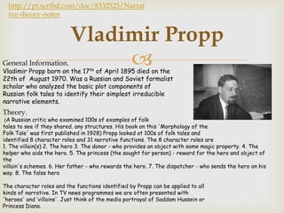 http://pt.scribd.com/doc/8332523/Narrat
  ive-theory-notes


                          Vladimir Propp
General Information.           
Vladimir Propp born on the 17th of April 1895 died on the
22th of August 1970. Was a Russian and Soviet formalist
scholar who analyzed the basic plot components of
Russian folk tales to identify their simplest irreducible
narrative elements.
Theory.
 (A Russian critic who examined 100s of examples of folk
tales to see if they shared. any structures. His book on this 'Morphology of the
Folk Tale' was first published in 1928) Propp looked at 100s of folk tales and
identified 8 character roles and 31 narrative functions. The 8 character roles are
1. The villain(s) 2. The hero 3. The donor - who provides an object with some magic property. 4. The
helper who aids the hero. 5. The princess (the sought for person) - reward for the hero and object of
the
villain's schemes. 6. Her father - who rewards the hero. 7. The dispatcher - who sends the hero on his
way. 8. The false hero

The character roles and the functions identified by Propp can be applied to all
kinds of narrative. In TV news programmes we are often presented with
'heroes' and ‘villains'. Just think of the media portrayal of Saddam Hussein or
Princess Diana.
 
