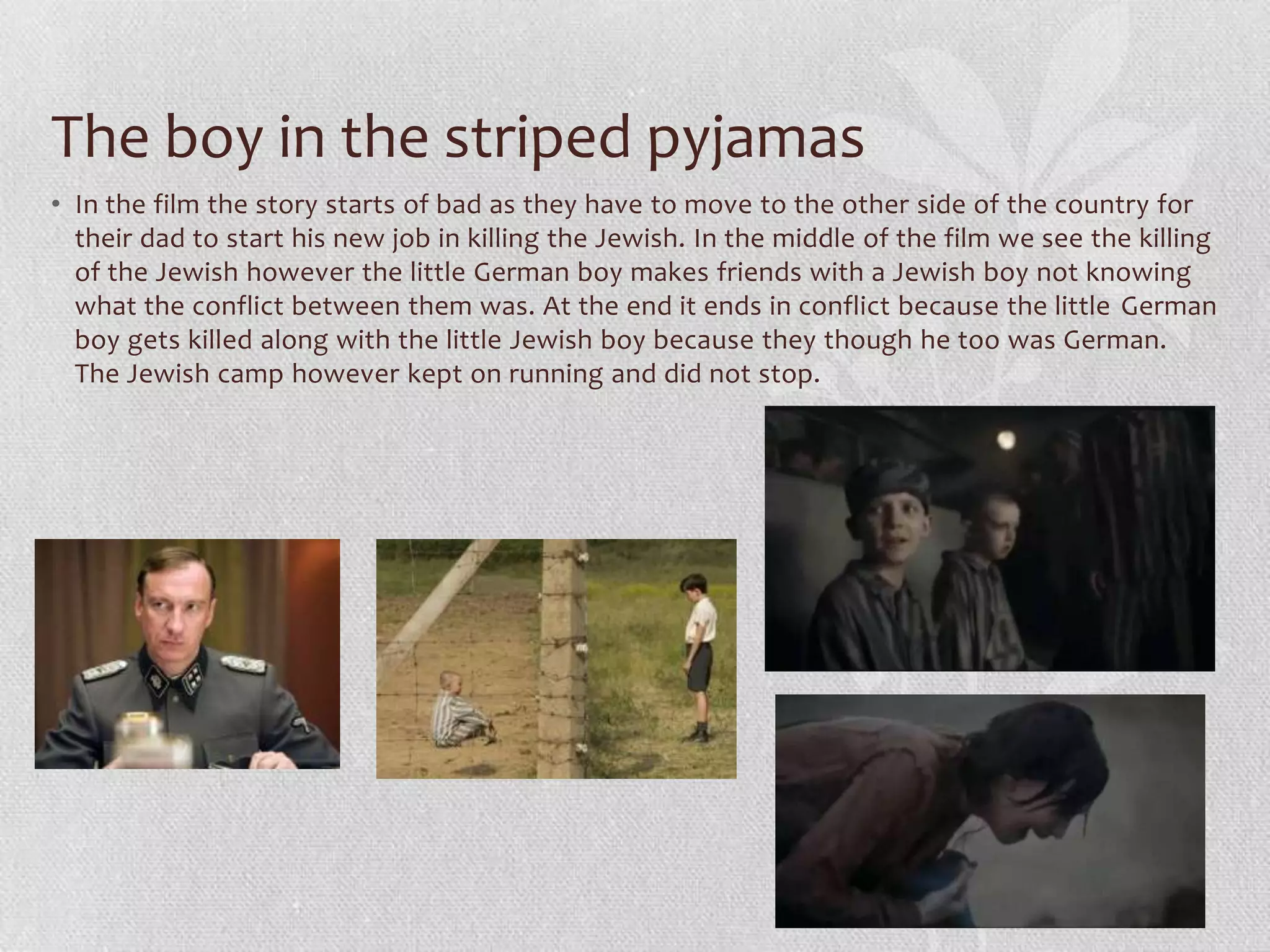 The boy in the striped pyjamas
• In the film the story starts of bad as they have to move to the other side of the country for
  their dad to start his new job in killing the Jewish. In the middle of the film we see the killing
  of the Jewish however the little German boy makes friends with a Jewish boy not knowing
  what the conflict between them was. At the end it ends in conflict because the little German
  boy gets killed along with the little Jewish boy because they though he too was German.
  The Jewish camp however kept on running and did not stop.
 