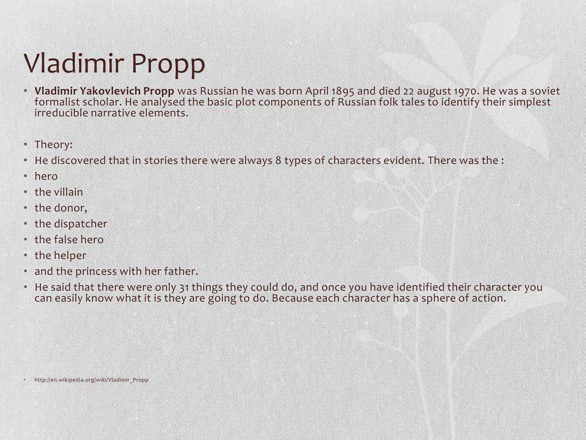 Vladimir Propp
• Vladimir Yakovlevich Propp was Russian he was born April 1895 and died 22 august 1970. He was a soviet
  formalist scholar. He analysed the basic plot components of Russian folk tales to identify their simplest
  irreducible narrative elements.

•   Theory:
•   He discovered that in stories there were always 8 types of characters evident. There was the :
•   hero
•   the villain
•   the donor,
•   the dispatcher
•   the false hero
•   the helper
•   and the princess with her father.
•   He said that there were only 31 things they could do, and once you have identified their character you
    can easily know what it is they are going to do. Because each character has a sphere of action.




•   http://en.wikipedia.org/wiki/Vladimir_Propp
 