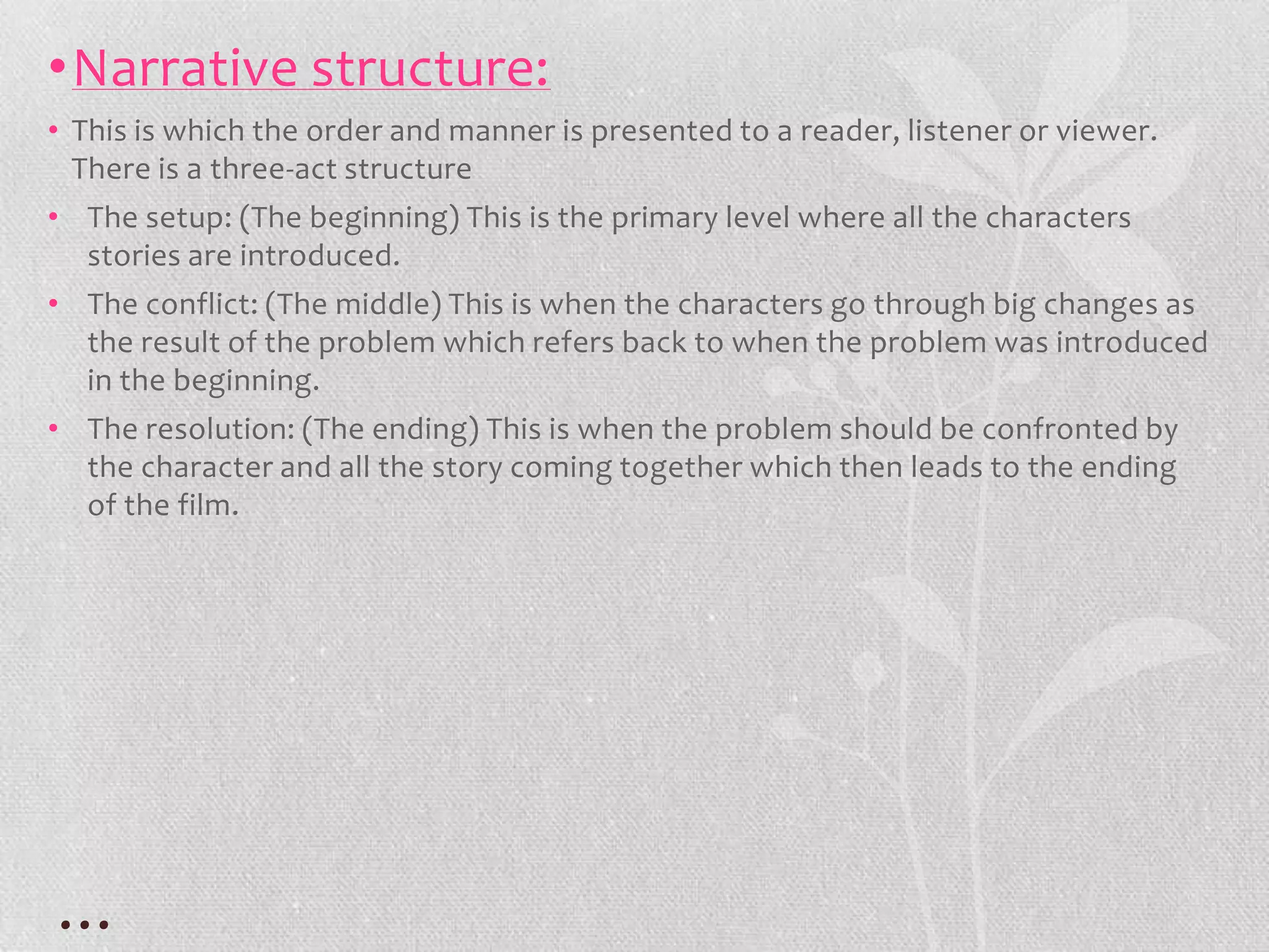 •Narrative structure:
• This is which the order and manner is presented to a reader, listener or viewer.
  There is a three-act structure
• The setup: (The beginning) This is the primary level where all the characters
  stories are introduced.
• The conflict: (The middle) This is when the characters go through big changes as
  the result of the problem which refers back to when the problem was introduced
  in the beginning.
• The resolution: (The ending) This is when the problem should be confronted by
  the character and all the story coming together which then leads to the ending
  of the film.




…
 