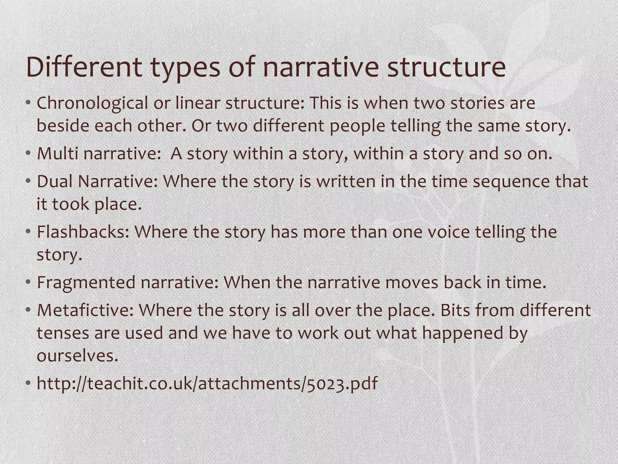 Different types of narrative structure
• Chronological or linear structure: This is when two stories are
  beside each other. Or two different people telling the same story.
• Multi narrative: A story within a story, within a story and so on.
• Dual Narrative: Where the story is written in the time sequence that
  it took place.
• Flashbacks: Where the story has more than one voice telling the
  story.
• Fragmented narrative: When the narrative moves back in time.
• Metafictive: Where the story is all over the place. Bits from different
  tenses are used and we have to work out what happened by
  ourselves.
• http://teachit.co.uk/attachments/5023.pdf
 