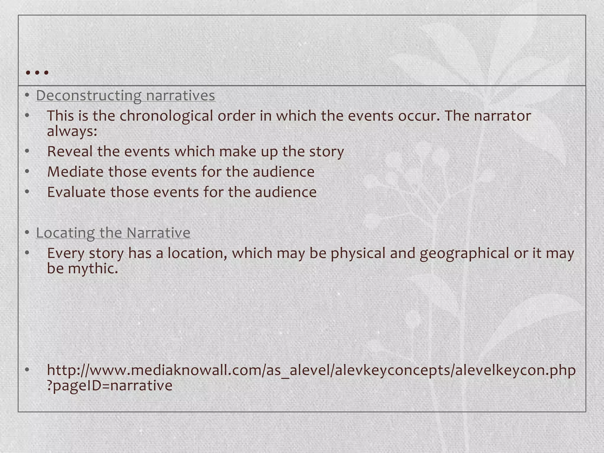 …
• Deconstructing narratives
• This is the chronological order in which the events occur. The narrator
   always:
• Reveal the events which make up the story
• Mediate those events for the audience
• Evaluate those events for the audience

• Locating the Narrative
• Every story has a location, which may be physical and geographical or it may
   be mythic.




•   http://www.mediaknowall.com/as_alevel/alevkeyconcepts/alevelkeycon.php
    ?pageID=narrative
 